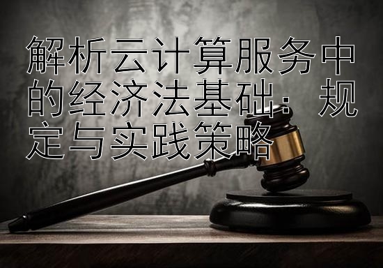 解析云计算服务中的经济法基础：规定与实践策略