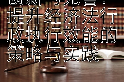 创新与完善：提升经济法行政执行效能的策略与实践