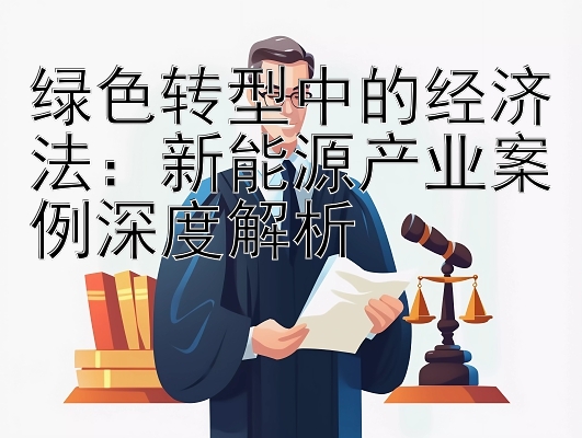 绿色转型中的经济法：新能源产业案例深度解析