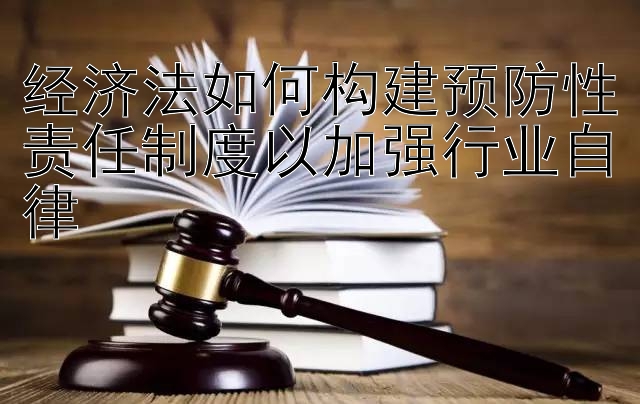 经济法如何构建预防性责任制度以加强行业自律