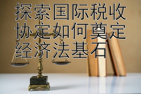 探索国际税收协定如何奠定经济法基石