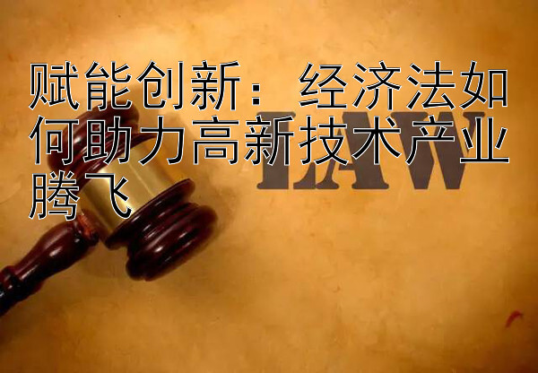 赋能创新：经济法如何助力高新技术产业腾飞