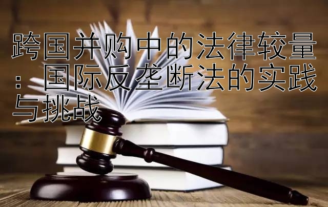 跨国并购中的法律较量：国际反垄断法的实践与挑战