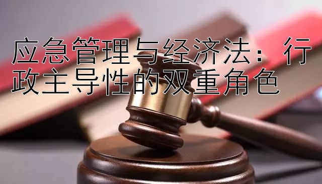 应急管理与经济法：行政主导性的双重角色