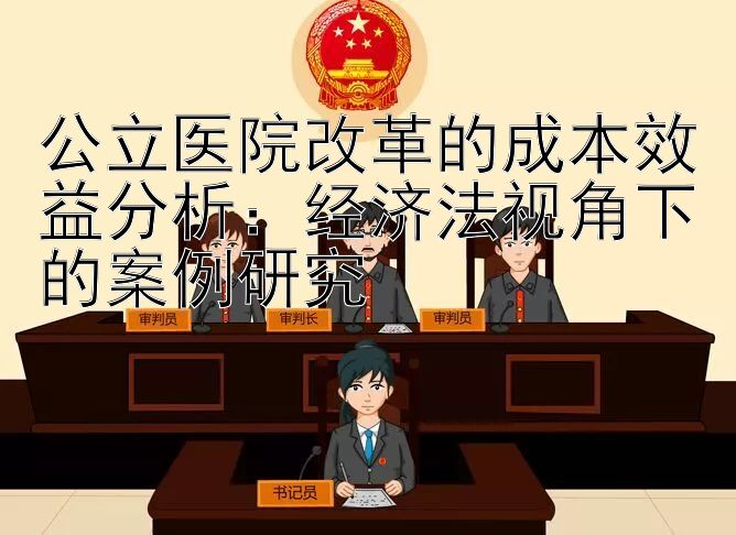 公立医院改革的成本效益分析：经济法视角下的案例研究