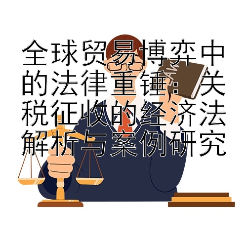 全球贸易博弈中的法律重锤：关税征收的经济法解析与案例研究