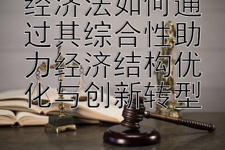 经济法如何通过其综合性助力经济结构优化与创新转型