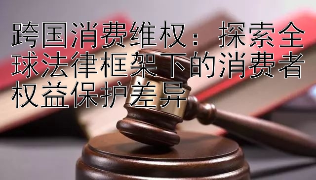 跨国消费维权：探索全球法律框架下的消费者权益保护差异