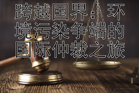 跨越国界：环境污染争端的国际仲裁之旅