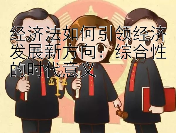 经济法如何引领经济发展新方向：综合性的时代意义