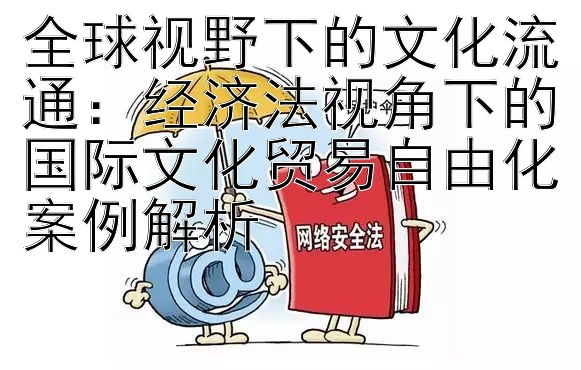 全球视野下的文化流通：经济法视角下的国际文化贸易自由化案例解析