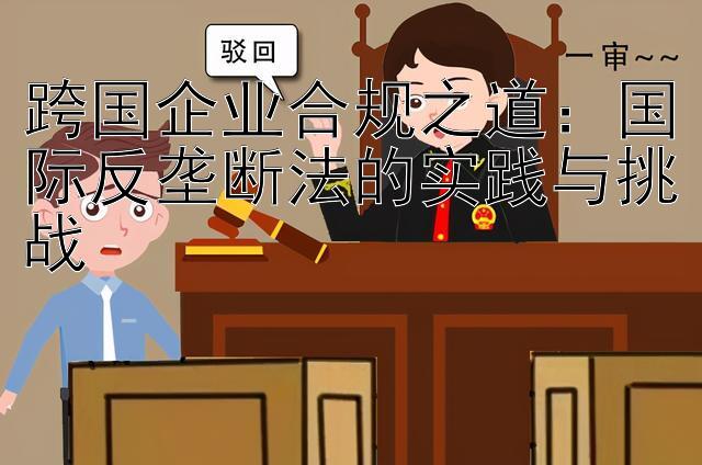 跨国企业合规之道：国际反垄断法的实践与挑战