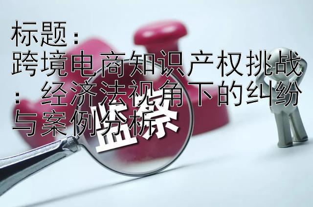 标题：
跨境电商知识产权挑战：经济法视角下的纠纷与案例分析