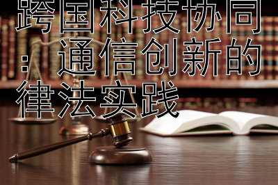 跨国科技协同：通信创新的律法实践