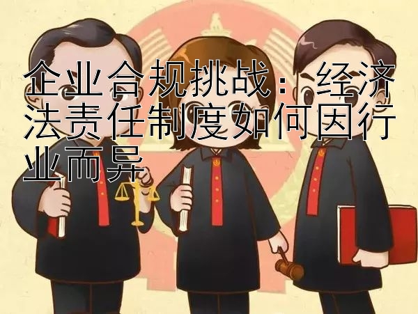 企业合规挑战：经济法责任制度如何因行业而异