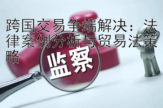 跨国交易争端解决：法律案例分析与贸易法策略