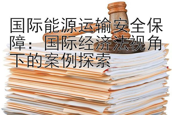 国际能源运输安全保障：国际经济法视角下的案例探索