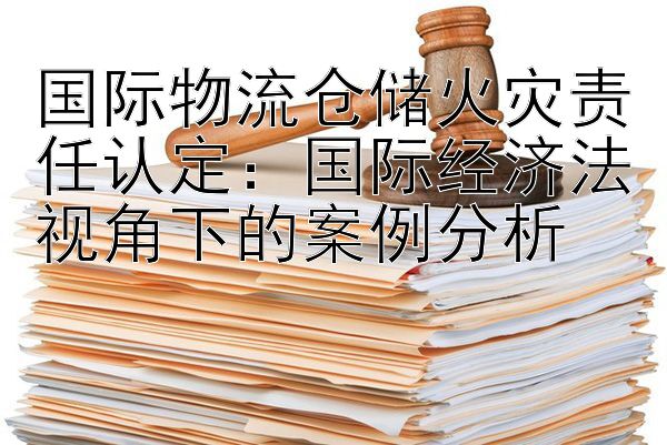 国际物流仓储火灾责任认定：国际经济法视角下的案例分析