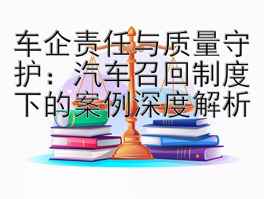 车企责任与质量守护：汽车召回制度下的案例深度解析