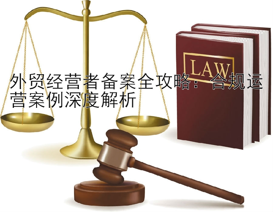 外贸经营者备案全攻略：合规运营案例深度解析