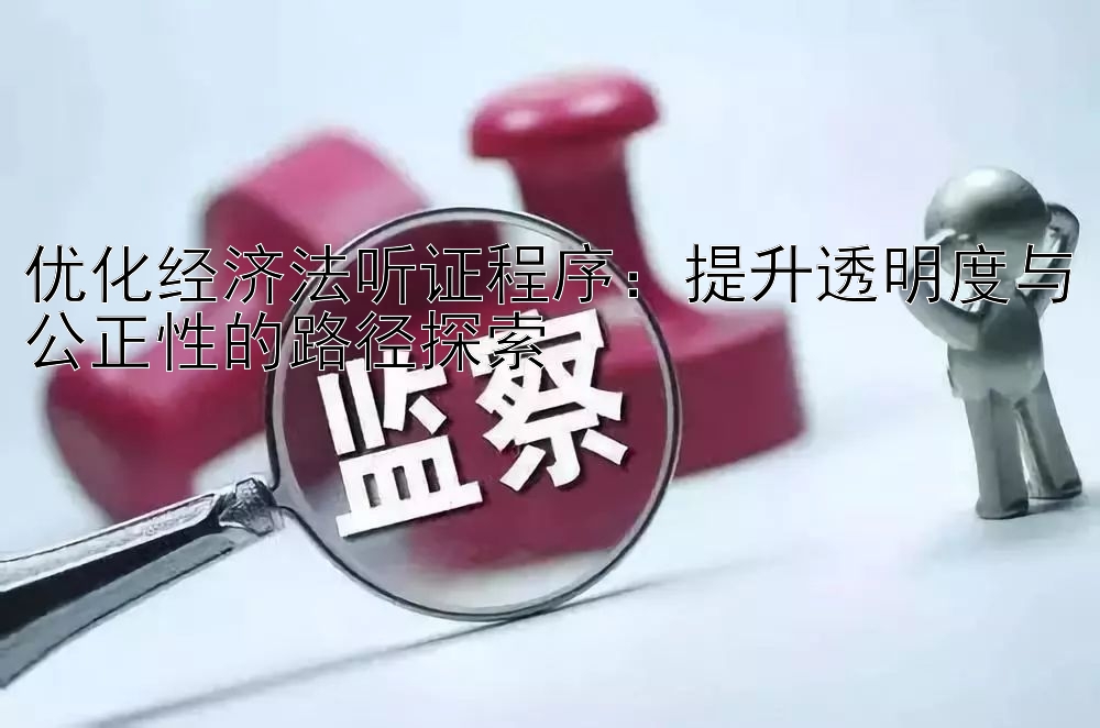 优化经济法听证程序：提升透明度与公正性的路径探索