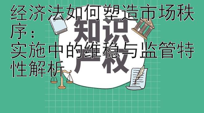 经济法如何塑造市场秩序：  
实施中的维稳与监管特性解析