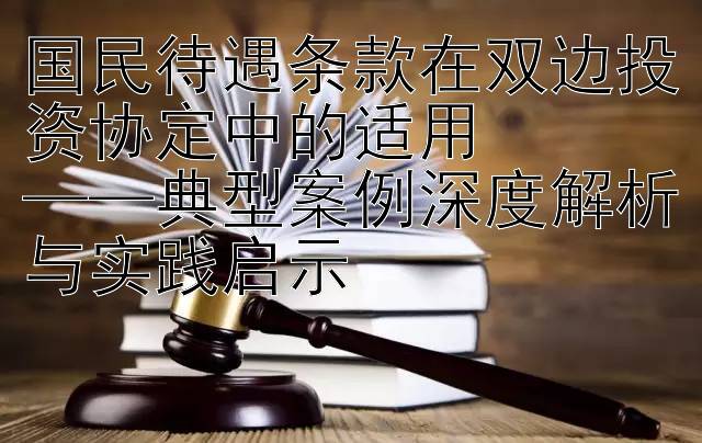 国民待遇条款在双边投资协定中的适用  
——典型案例深度解析与实践启示