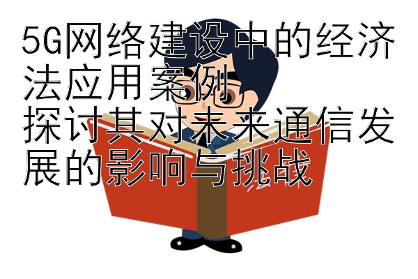 5G网络建设中的经济法应用案例  
探讨其对未来通信发展的影响与挑战