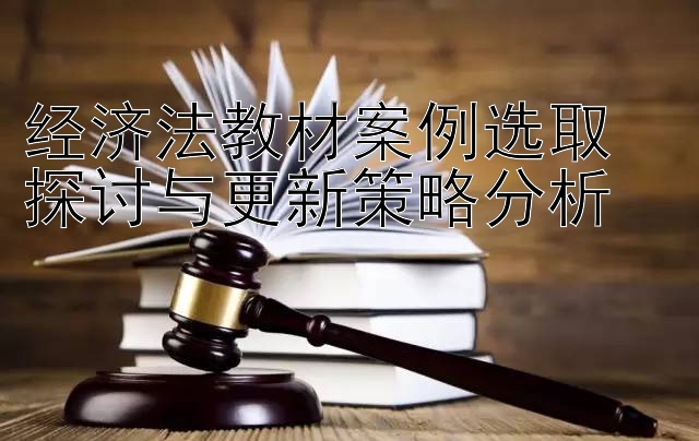 经济法教材案例选取  
探讨与更新策略分析