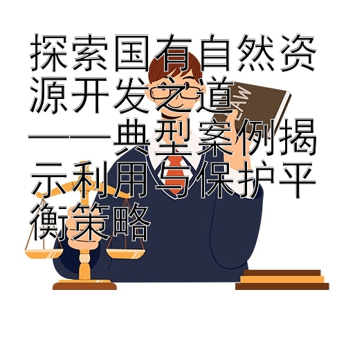 探索国有自然资源开发之道  
——典型案例揭示利用与保护平衡策略