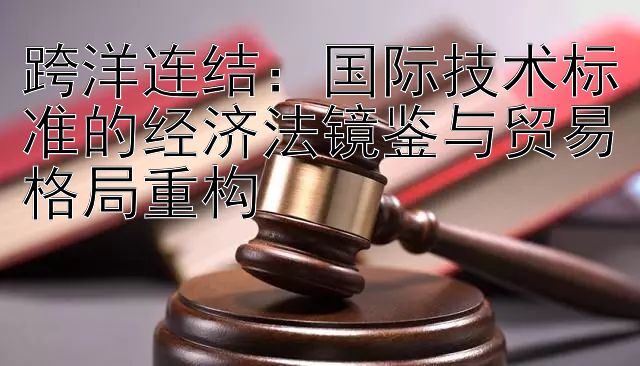 跨洋连结：国际技术标准的经济法镜鉴与贸易格局重构